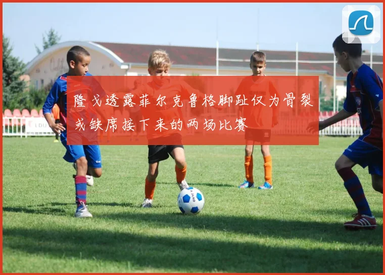 隆戈透露菲尔克鲁格脚趾仅为骨裂或缺席接下来的两场比赛