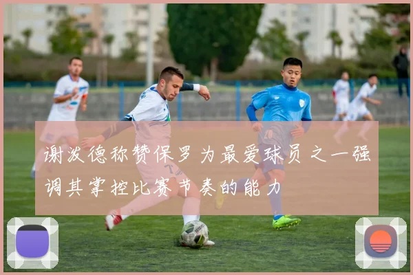 谢泼德称赞保罗为最爱球员之一强调其掌控比赛节奏的能力