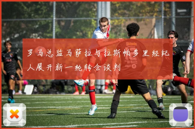 罗马总监马萨拉与拉斯帕多里经纪人展开新一轮转会谈判