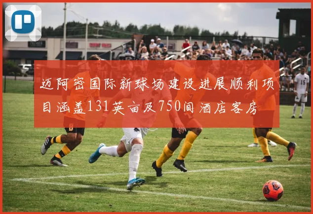 迈阿密国际新球场建设进展顺利项目涵盖131英亩及750间酒店客房