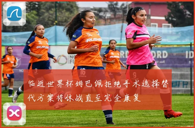 临近世界杯姆巴佩拒绝手术选择替代方案将休战直至完全康复