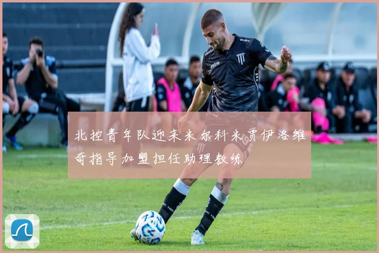 北控青年队迎来米尔科米贾伊洛维奇指导加盟担任助理教练