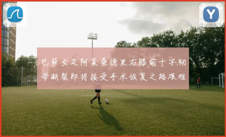 巴萨女足阿莱桑德里右膝前十字韧带断裂即将接受手术恢复之路艰难