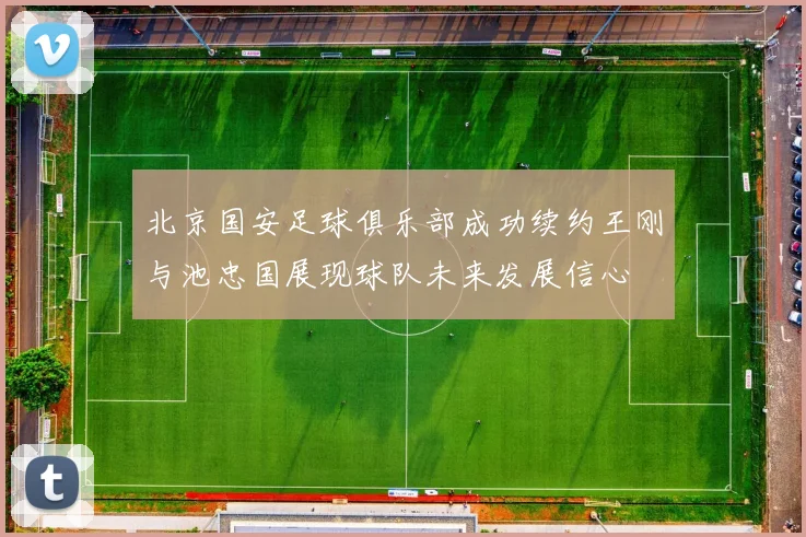 北京国安足球俱乐部成功续约王刚与池忠国展现球队未来发展信心