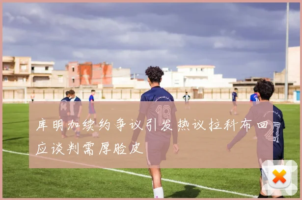 库明加续约争议引发热议拉科布回应谈判需厚脸皮