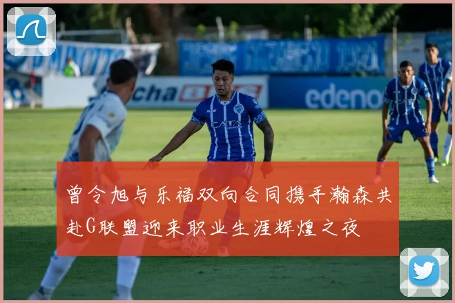 曾令旭与乐福双向合同携手瀚森共赴G联盟迎来职业生涯辉煌之夜