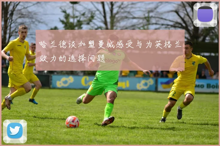 哈兰德谈加盟曼城感受与为英格兰效力的选择问题