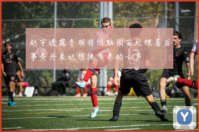 赵宇透露李明将协助国安处理善后事务并表达想换节奏的心声