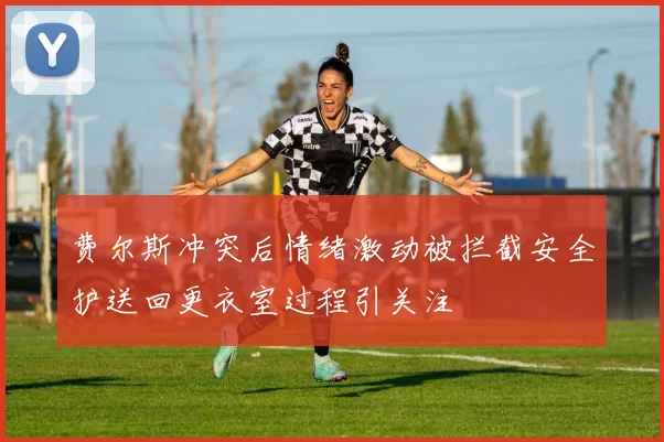 费尔斯冲突后情绪激动被拦截安全护送回更衣室过程引关注