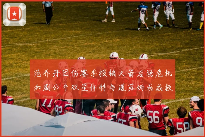 范乔丹因伤赛季报销火箭后场危机加剧公牛双星怀特与道苏姆或成救援希望