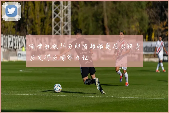 哈登狂砍34分即将超越奥尼尔跻身历史得分榜第九位