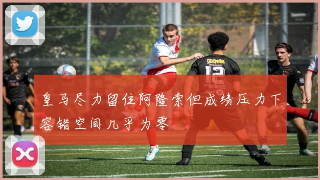 皇马尽力留住阿隆索但成绩压力下容错空间几乎为零