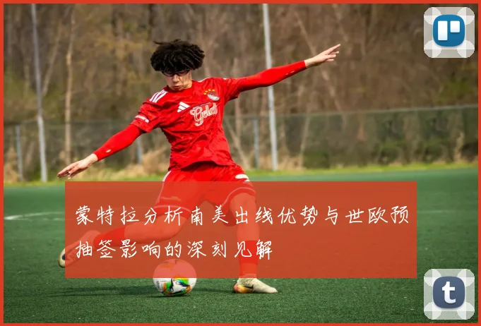蒙特拉分析南美出线优势与世欧预抽签影响的深刻见解