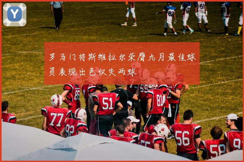 罗马门将斯维拉尔荣膺九月最佳球员表现出色仅失两球