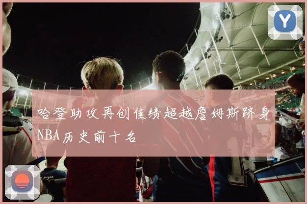哈登助攻再创佳绩超越詹姆斯跻身NBA历史前十名