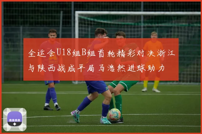 全运会U18组B组首轮精彩对决浙江与陕西战成平局马浩然进球助力