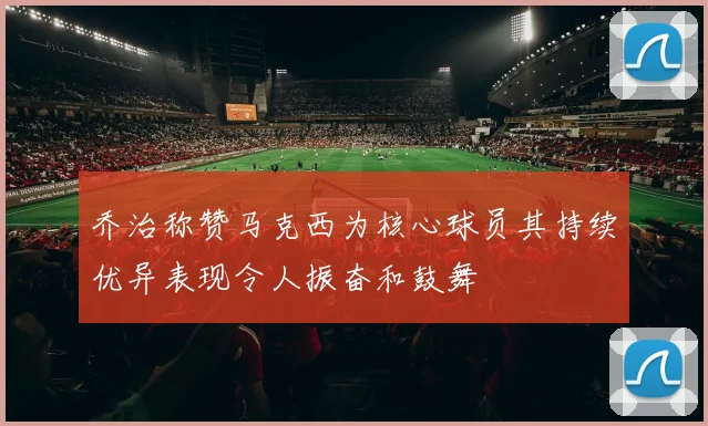 乔治称赞马克西为核心球员其持续优异表现令人振奋和鼓舞