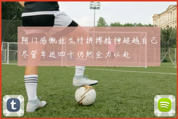 阿门感慨杜兰特拼搏精神超越自己尽管年近四十仍然全力以赴
