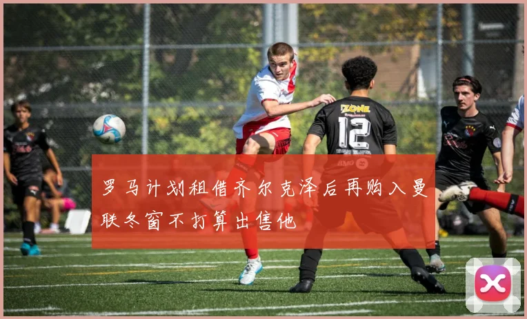 罗马计划租借齐尔克泽后再购入曼联冬窗不打算出售他