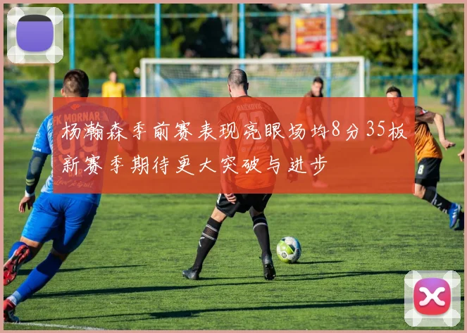 杨瀚森季前赛表现亮眼场均8分35板新赛季期待更大突破与进步