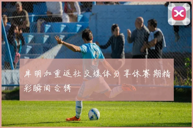 库明加重返社交媒体分享休赛期精彩瞬间合辑