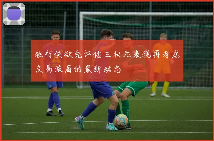 独行侠欲先评估三状元表现再考虑交易浓眉的最新动态