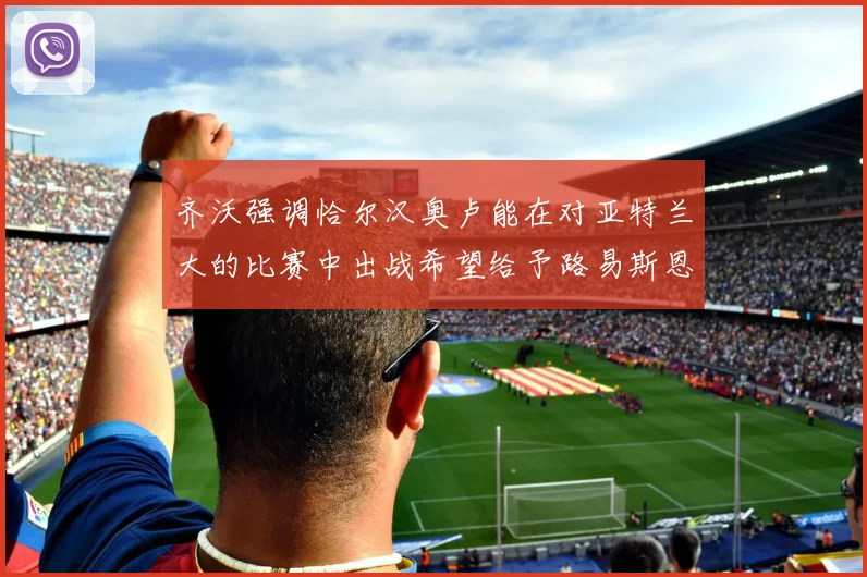 齐沃强调恰尔汉奥卢能在对亚特兰大的比赛中出战希望给予路易斯恩里克更多时间和信任