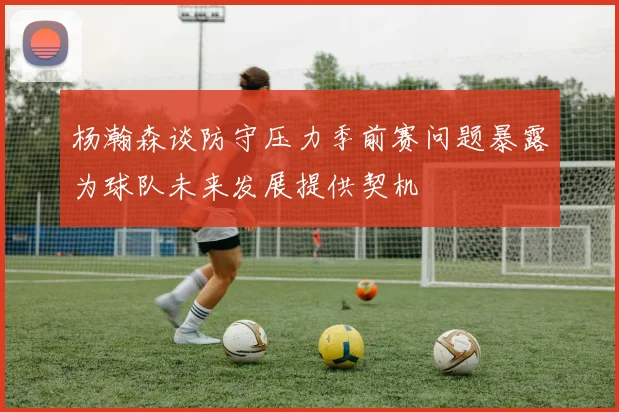 杨瀚森谈防守压力季前赛问题暴露为球队未来发展提供契机