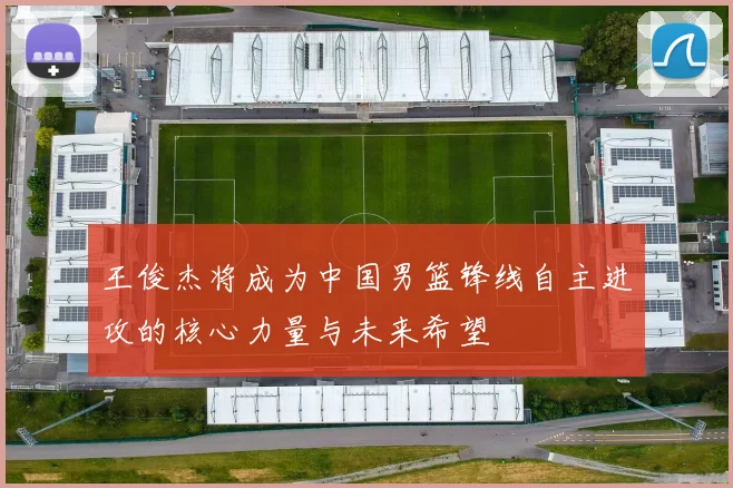 王俊杰将成为中国男篮锋线自主进攻的核心力量与未来希望