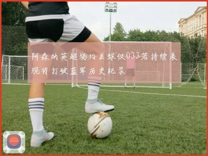 阿森纳英超场均丢球仅033若持续表现将打破蓝军历史纪录