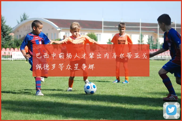 巴西中前场人才辈出内马尔蒂亚戈佩德罗等众星争辉