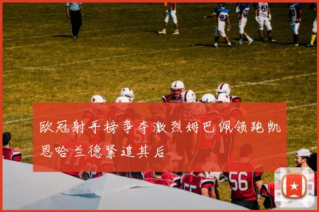 欧冠射手榜争夺激烈姆巴佩领跑凯恩哈兰德紧追其后