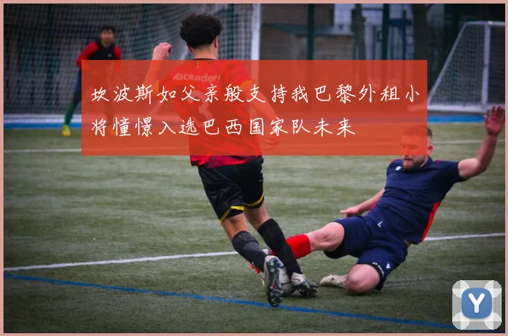 坎波斯如父亲般支持我巴黎外租小将憧憬入选巴西国家队未来