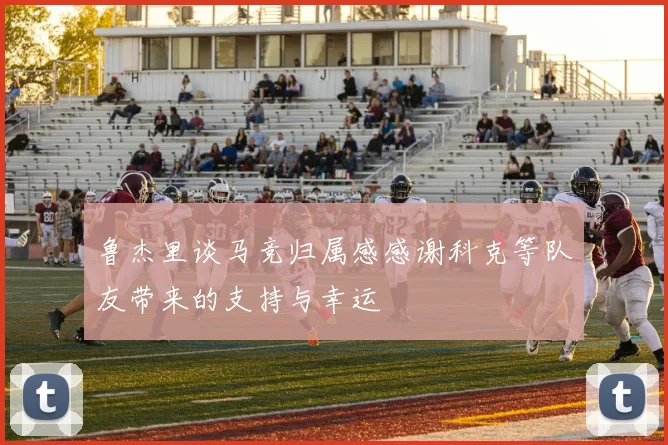 鲁杰里谈马竞归属感感谢科克等队友带来的支持与幸运