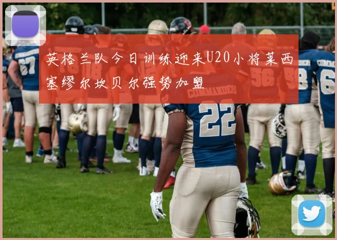 英格兰队今日训练迎来U20小将莱西塞缪尔坎贝尔强势加盟