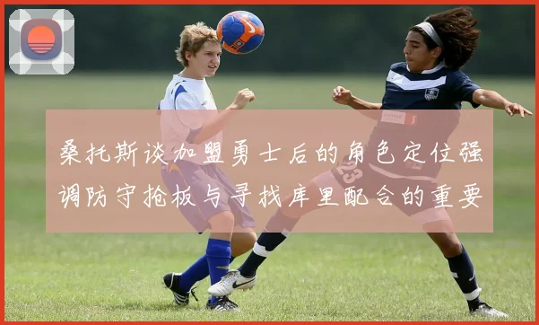 桑托斯谈加盟勇士后的角色定位强调防守抢板与寻找库里配合的重要性